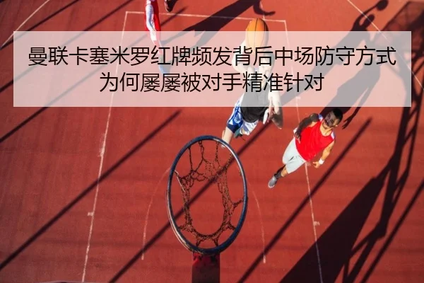 曼联卡塞米罗红牌频发背后中场防守方式为何屡屡被对手精准针对