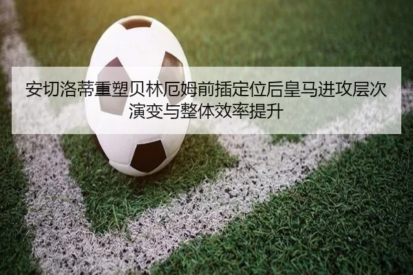 安切洛蒂重塑贝林厄姆前插定位后皇马进攻层次演变与整体效率提升
