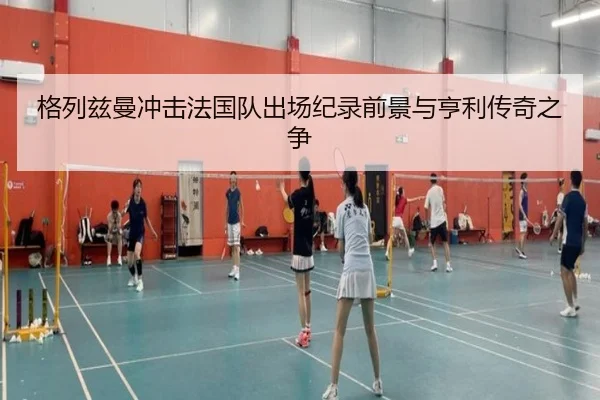格列兹曼冲击法国队出场纪录前景与亨利传奇之争