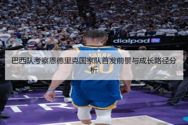 巴西队考察恩德里克国家队首发前景与成长路径分析