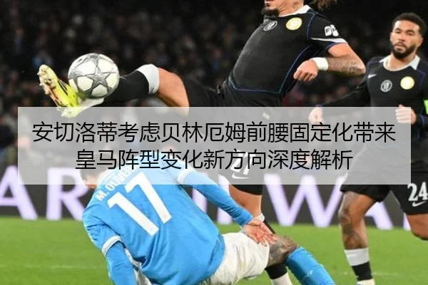 安切洛蒂考虑贝林厄姆前腰固定化带来皇马阵型变化新方向深度解析