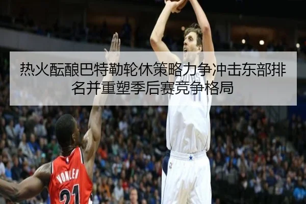 热火酝酿巴特勒轮休策略力争冲击东部排名并重塑季后赛竞争格局