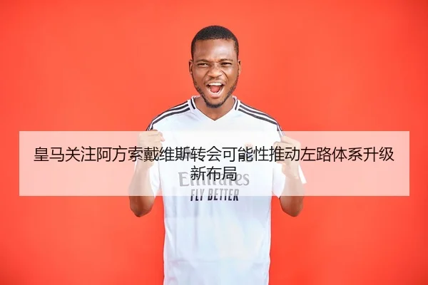 皇马关注阿方索戴维斯转会可能性推动左路体系升级新布局
