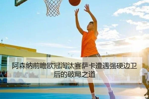 阿森纳前瞻欧冠淘汰赛萨卡遭遇强硬边卫后的破局之道