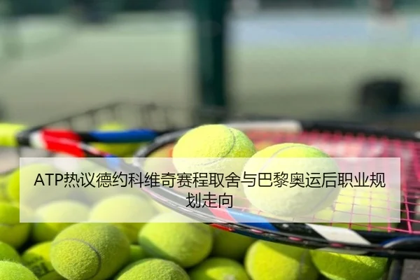 ATP热议德约科维奇赛程取舍与巴黎奥运后职业规划走向
