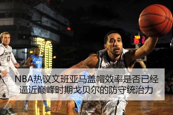 NBA热议文班亚马盖帽效率是否已经逼近巅峰时期戈贝尔的防守统治力