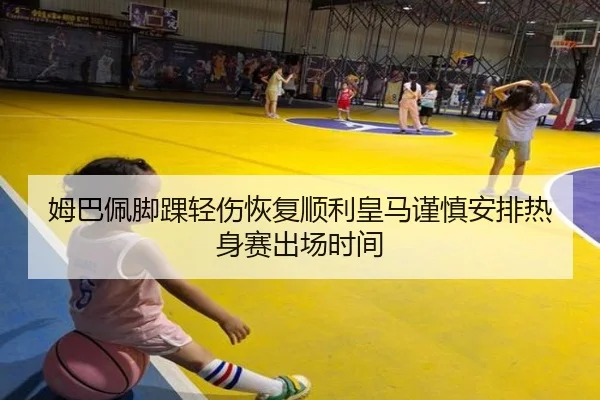 姆巴佩脚踝轻伤恢复顺利皇马谨慎安排热身赛出场时间